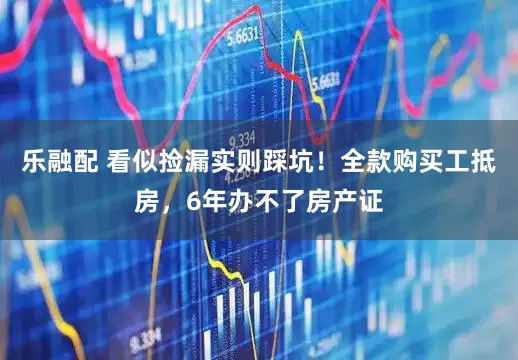 乐融配 看似捡漏实则踩坑！全款购买工抵房，6年办不了房产证