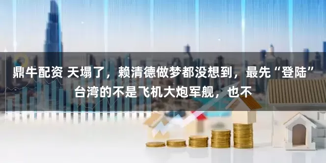 鼎牛配资 天塌了，赖清德做梦都没想到，最先“登陆”台湾的不是飞机大炮军舰，也不