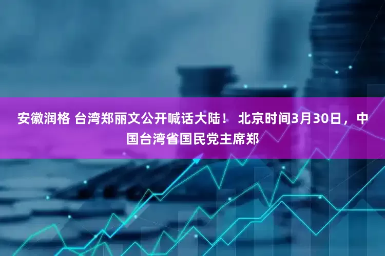 安徽润格 台湾郑丽文公开喊话大陆！ 北京时间3月30日，中国台湾省国民党主席郑